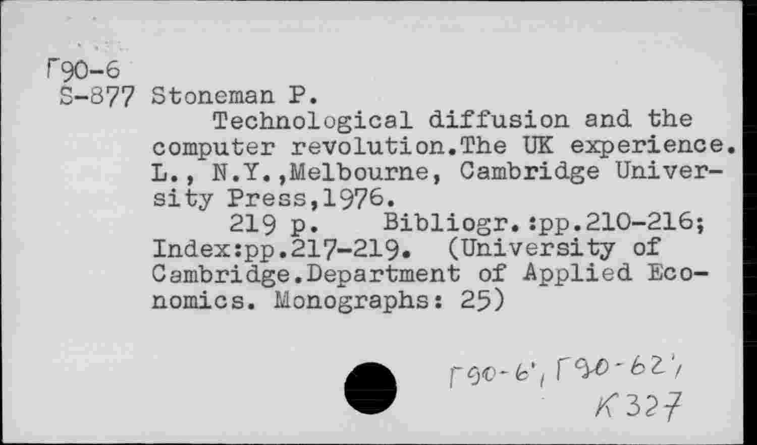 ﻿F90-6
S-877 Stoneman P.
Technological diffusion and the computer revolution.The UK experience. L., N.Y.,Melbourne, Cambridge University Press,1976.
219 p.	Bibliogr.:pp.210-216;
Index:pp.217-219. (University of Cambridge.Department of Applied Economics. Monographs: 25)
